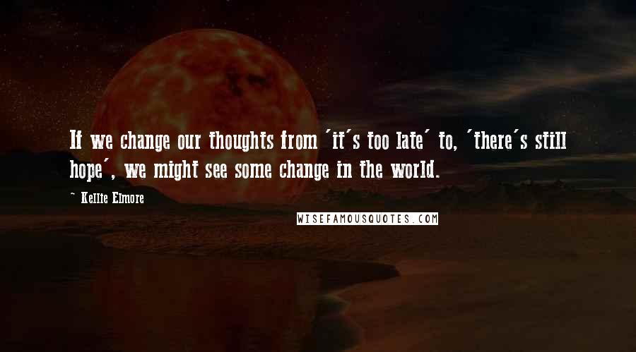 Kellie Elmore Quotes: If we change our thoughts from 'it's too late' to, 'there's still hope', we might see some change in the world.