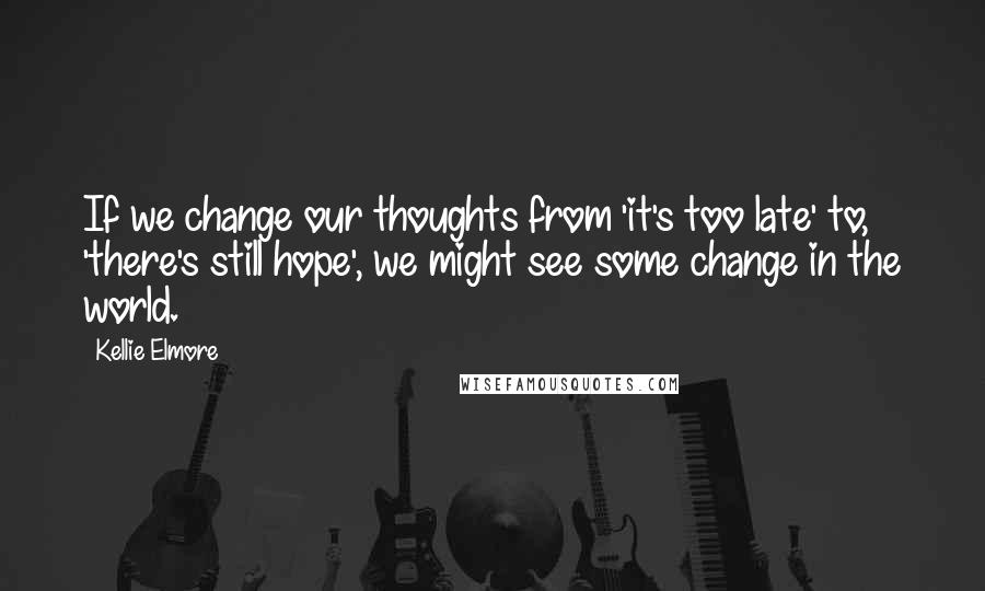 Kellie Elmore Quotes: If we change our thoughts from 'it's too late' to, 'there's still hope', we might see some change in the world.