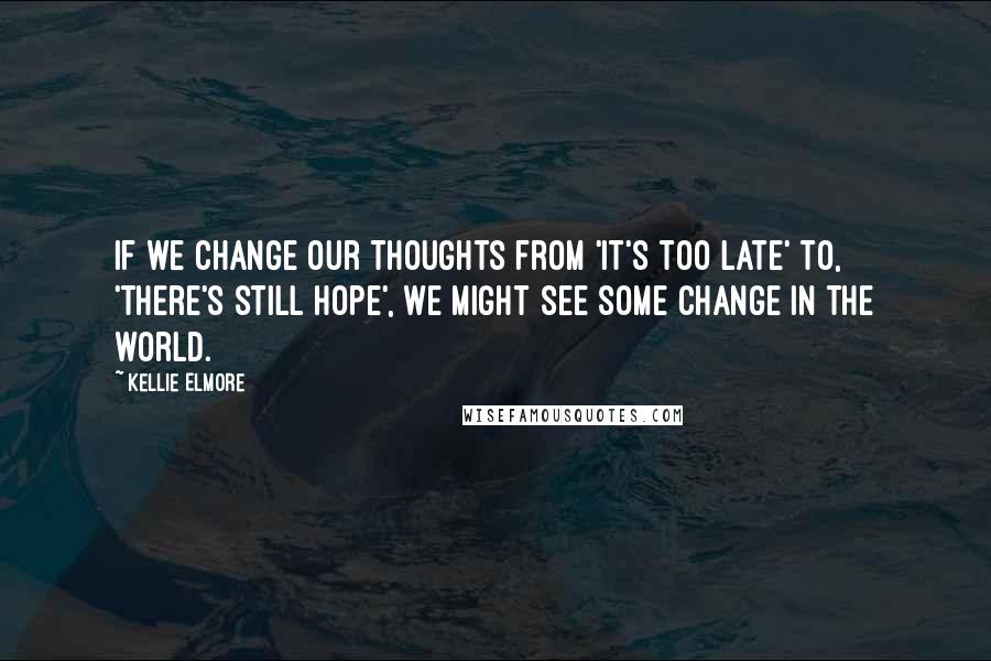Kellie Elmore Quotes: If we change our thoughts from 'it's too late' to, 'there's still hope', we might see some change in the world.