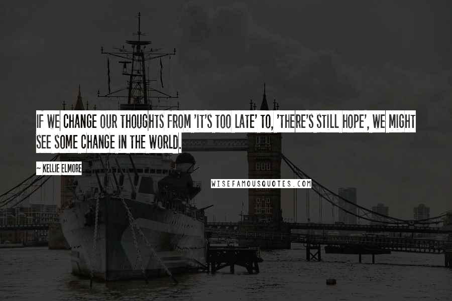 Kellie Elmore Quotes: If we change our thoughts from 'it's too late' to, 'there's still hope', we might see some change in the world.