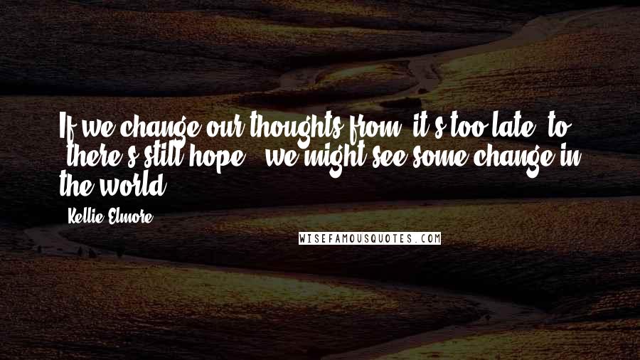 Kellie Elmore Quotes: If we change our thoughts from 'it's too late' to, 'there's still hope', we might see some change in the world.