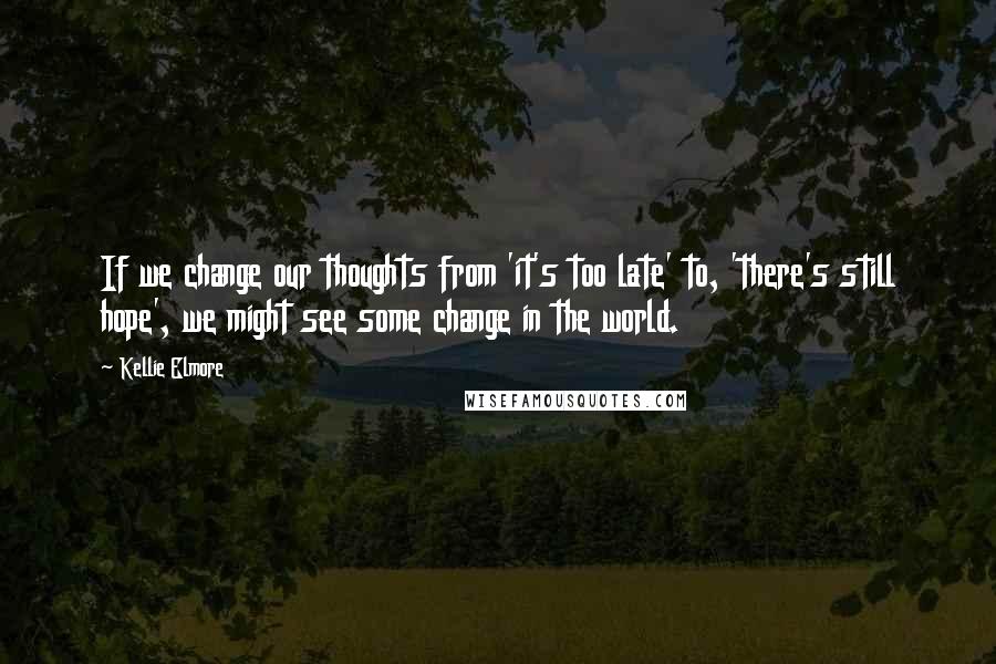 Kellie Elmore Quotes: If we change our thoughts from 'it's too late' to, 'there's still hope', we might see some change in the world.