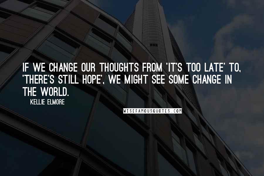 Kellie Elmore Quotes: If we change our thoughts from 'it's too late' to, 'there's still hope', we might see some change in the world.