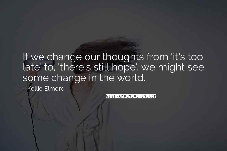 Kellie Elmore Quotes: If we change our thoughts from 'it's too late' to, 'there's still hope', we might see some change in the world.