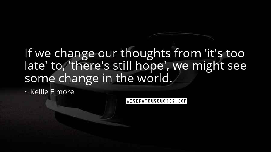 Kellie Elmore Quotes: If we change our thoughts from 'it's too late' to, 'there's still hope', we might see some change in the world.