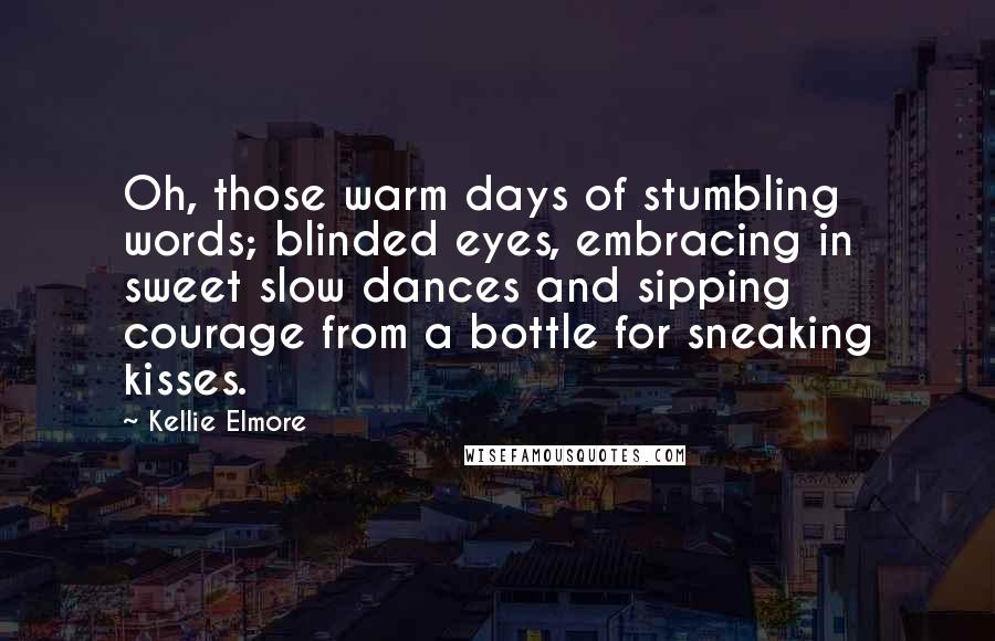 Kellie Elmore Quotes: Oh, those warm days of stumbling words; blinded eyes, embracing in sweet slow dances and sipping courage from a bottle for sneaking kisses.