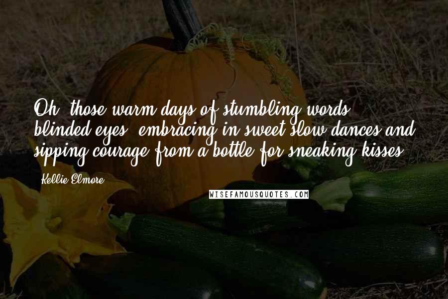 Kellie Elmore Quotes: Oh, those warm days of stumbling words; blinded eyes, embracing in sweet slow dances and sipping courage from a bottle for sneaking kisses.