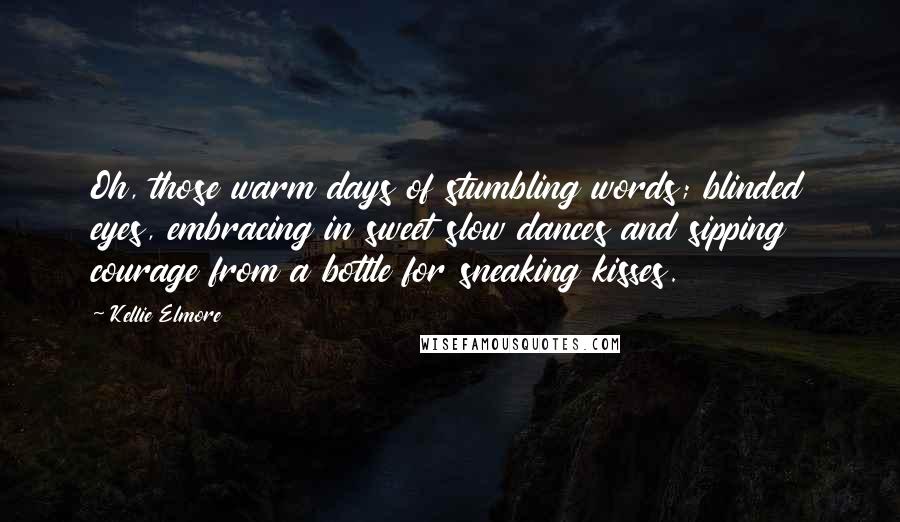 Kellie Elmore Quotes: Oh, those warm days of stumbling words; blinded eyes, embracing in sweet slow dances and sipping courage from a bottle for sneaking kisses.