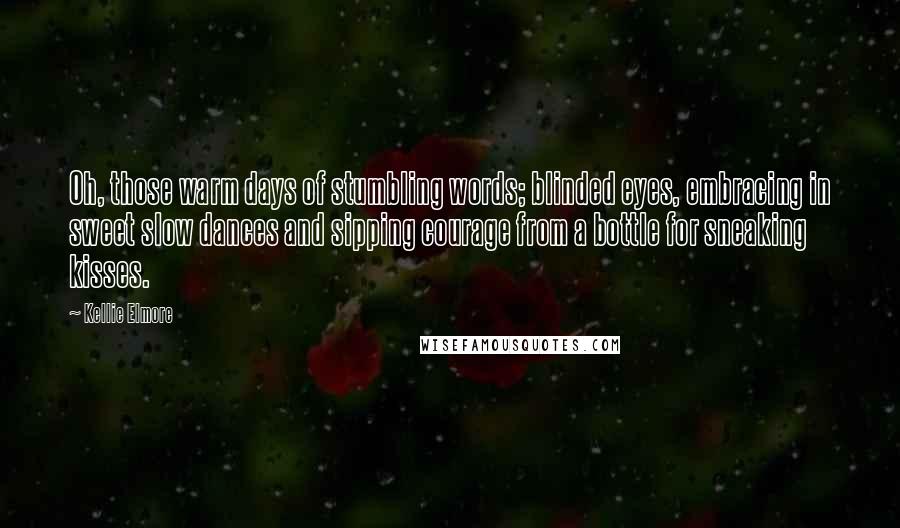 Kellie Elmore Quotes: Oh, those warm days of stumbling words; blinded eyes, embracing in sweet slow dances and sipping courage from a bottle for sneaking kisses.