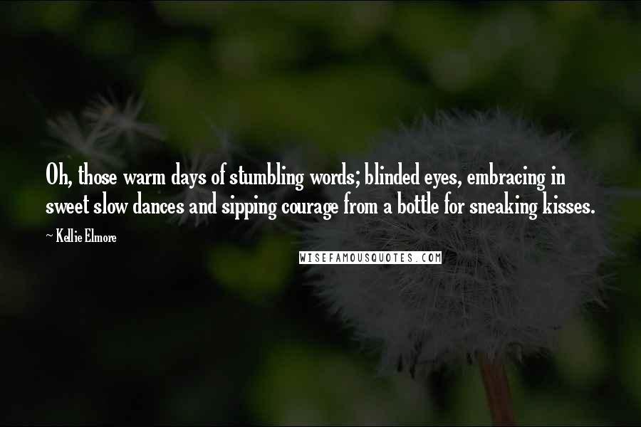 Kellie Elmore Quotes: Oh, those warm days of stumbling words; blinded eyes, embracing in sweet slow dances and sipping courage from a bottle for sneaking kisses.