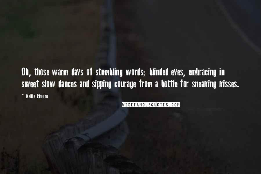 Kellie Elmore Quotes: Oh, those warm days of stumbling words; blinded eyes, embracing in sweet slow dances and sipping courage from a bottle for sneaking kisses.