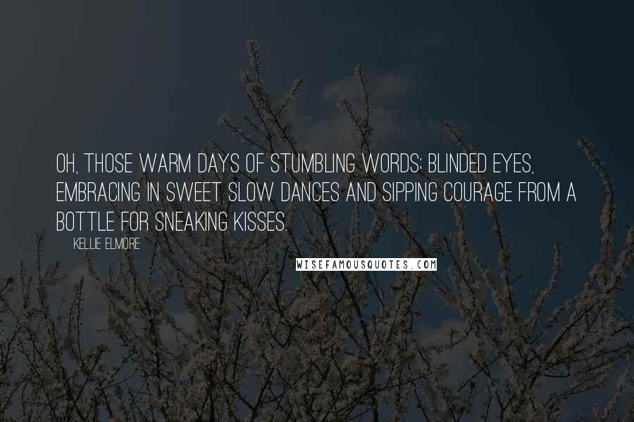 Kellie Elmore Quotes: Oh, those warm days of stumbling words; blinded eyes, embracing in sweet slow dances and sipping courage from a bottle for sneaking kisses.