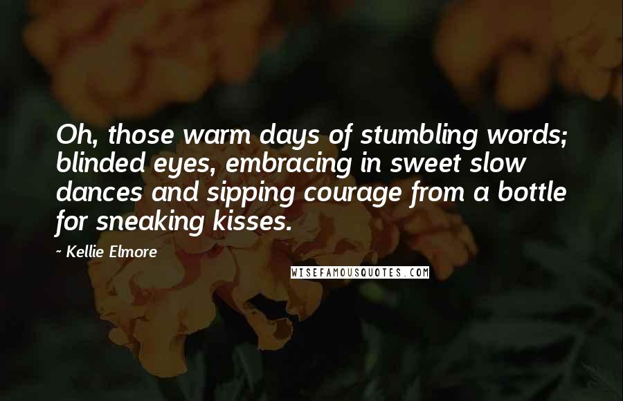 Kellie Elmore Quotes: Oh, those warm days of stumbling words; blinded eyes, embracing in sweet slow dances and sipping courage from a bottle for sneaking kisses.