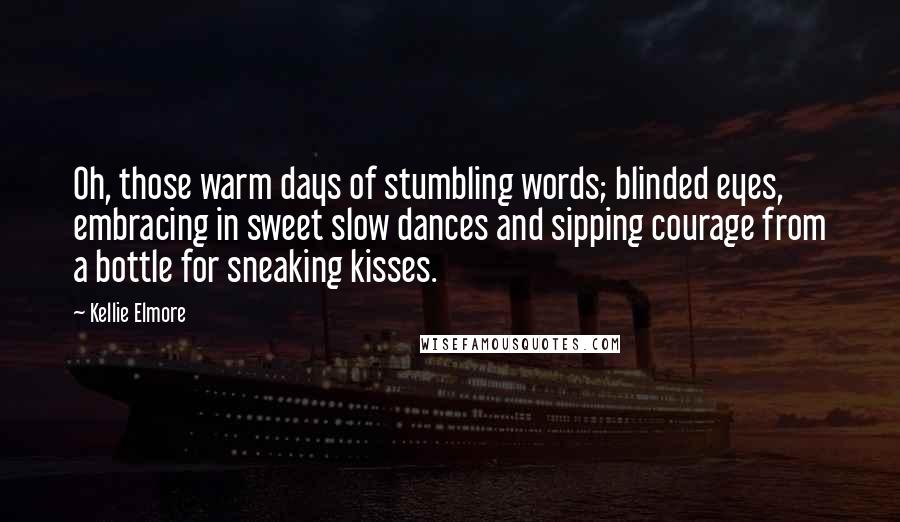 Kellie Elmore Quotes: Oh, those warm days of stumbling words; blinded eyes, embracing in sweet slow dances and sipping courage from a bottle for sneaking kisses.