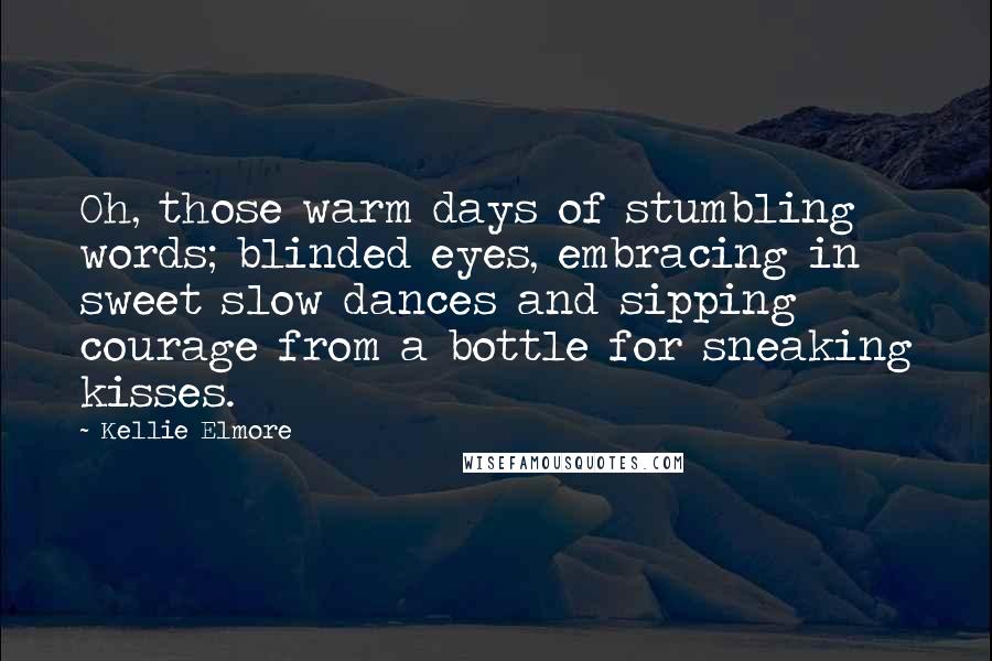 Kellie Elmore Quotes: Oh, those warm days of stumbling words; blinded eyes, embracing in sweet slow dances and sipping courage from a bottle for sneaking kisses.