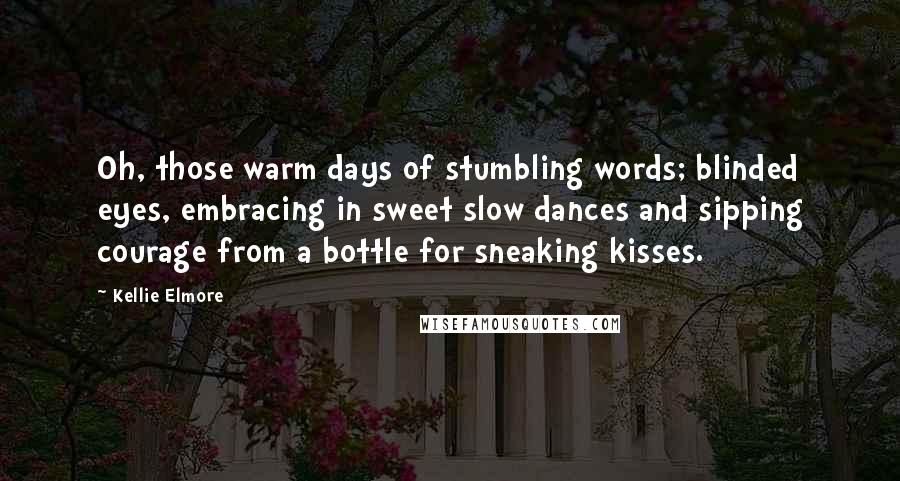 Kellie Elmore Quotes: Oh, those warm days of stumbling words; blinded eyes, embracing in sweet slow dances and sipping courage from a bottle for sneaking kisses.