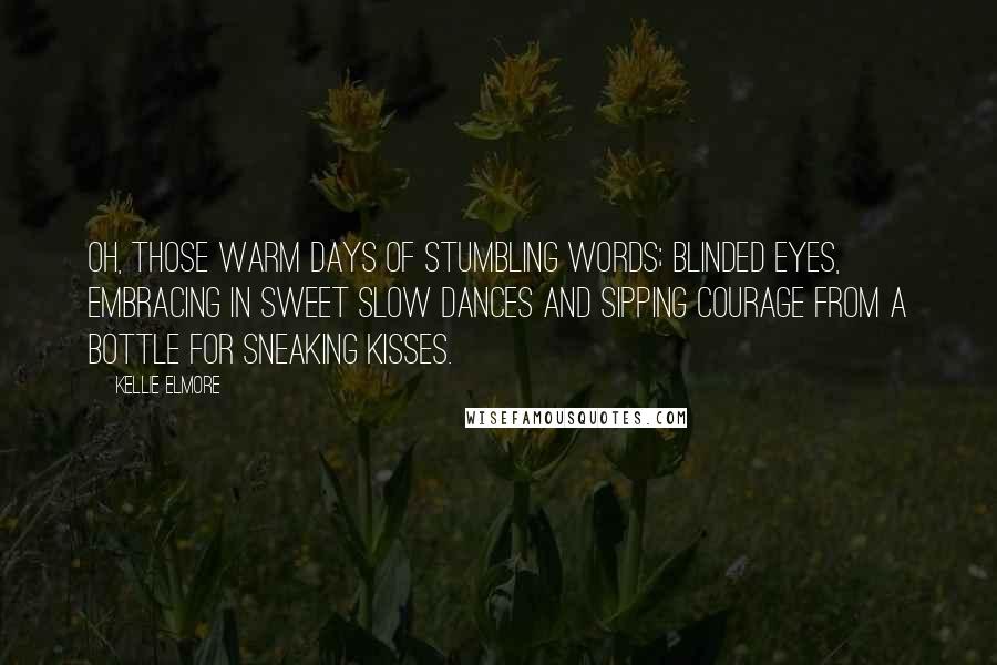 Kellie Elmore Quotes: Oh, those warm days of stumbling words; blinded eyes, embracing in sweet slow dances and sipping courage from a bottle for sneaking kisses.