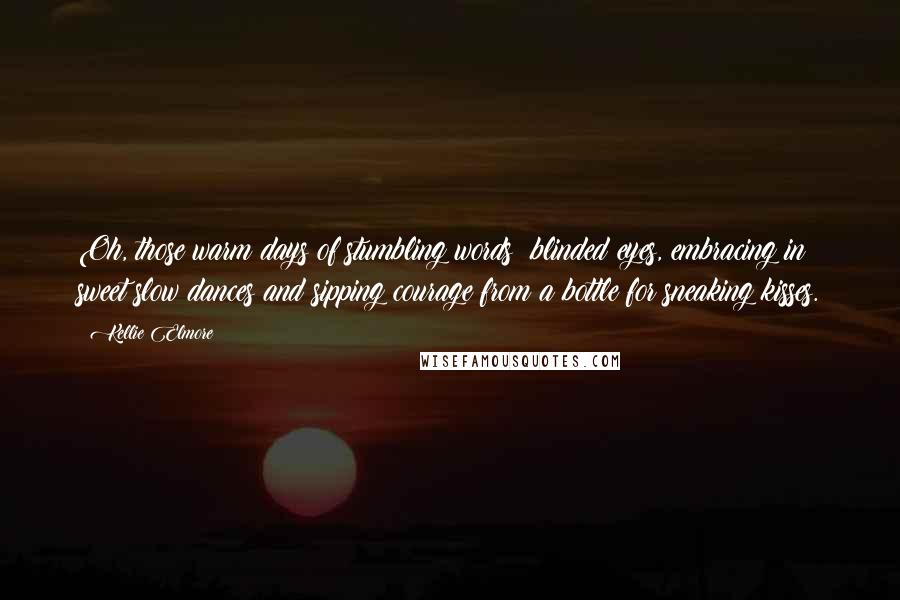 Kellie Elmore Quotes: Oh, those warm days of stumbling words; blinded eyes, embracing in sweet slow dances and sipping courage from a bottle for sneaking kisses.