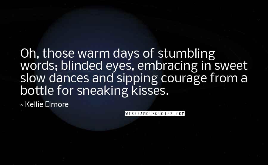 Kellie Elmore Quotes: Oh, those warm days of stumbling words; blinded eyes, embracing in sweet slow dances and sipping courage from a bottle for sneaking kisses.