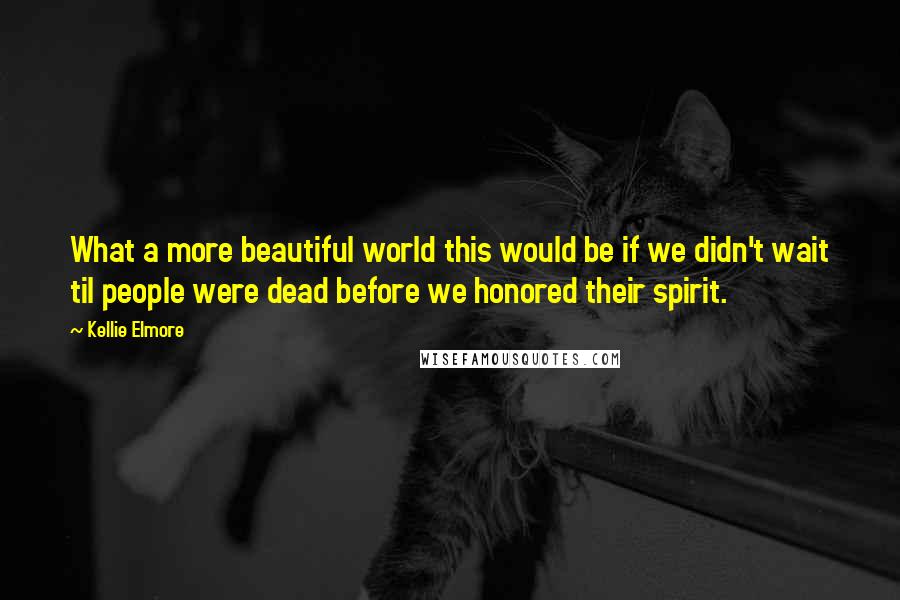 Kellie Elmore Quotes: What a more beautiful world this would be if we didn't wait til people were dead before we honored their spirit.