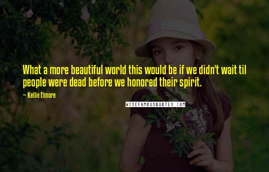 Kellie Elmore Quotes: What a more beautiful world this would be if we didn't wait til people were dead before we honored their spirit.