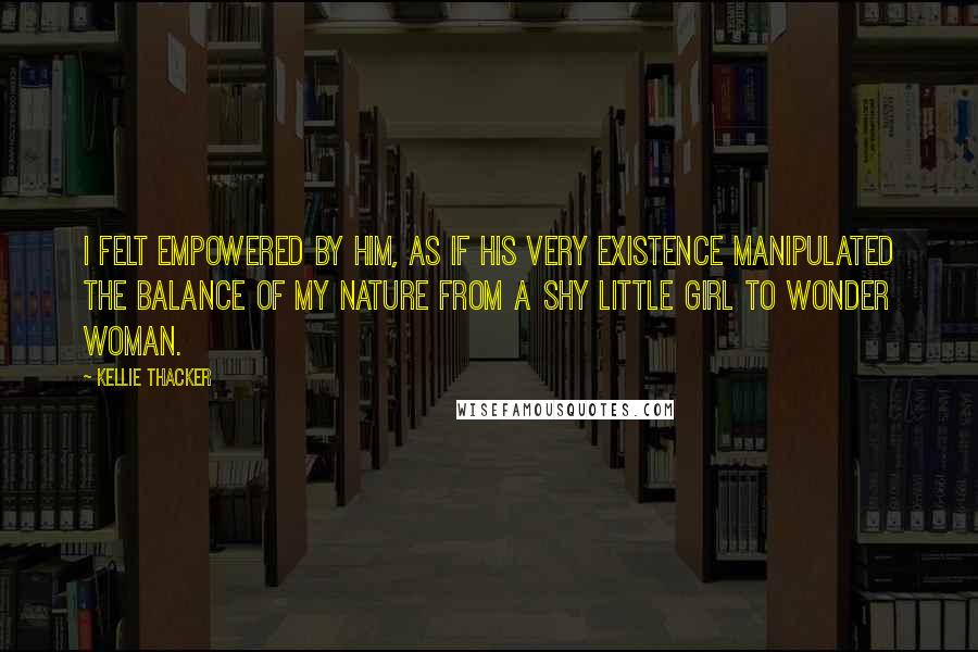 Kellie Thacker Quotes: I felt empowered by him, as if his very existence manipulated the balance of my nature from a shy little girl to wonder woman.