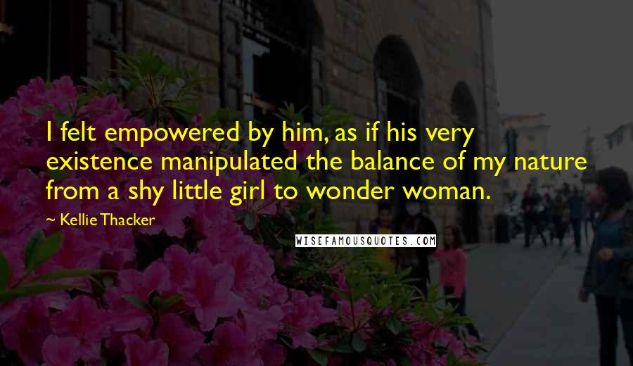 Kellie Thacker Quotes: I felt empowered by him, as if his very existence manipulated the balance of my nature from a shy little girl to wonder woman.