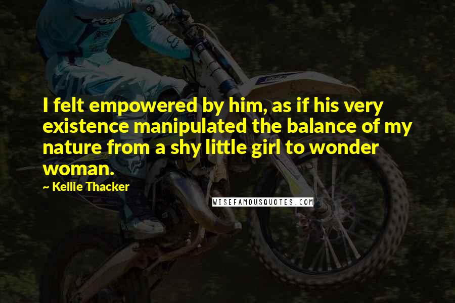 Kellie Thacker Quotes: I felt empowered by him, as if his very existence manipulated the balance of my nature from a shy little girl to wonder woman.