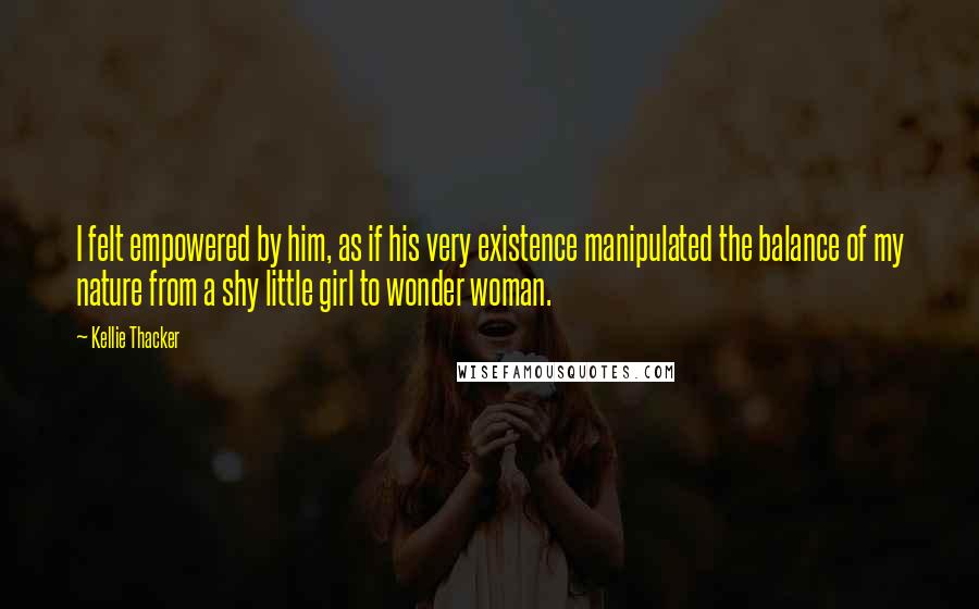 Kellie Thacker Quotes: I felt empowered by him, as if his very existence manipulated the balance of my nature from a shy little girl to wonder woman.