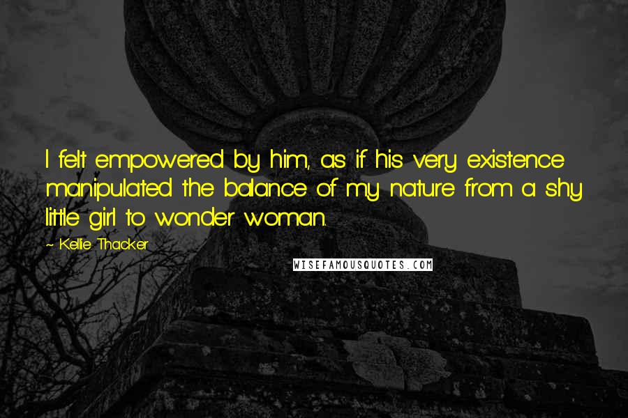 Kellie Thacker Quotes: I felt empowered by him, as if his very existence manipulated the balance of my nature from a shy little girl to wonder woman.