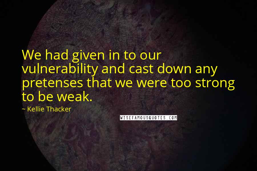 Kellie Thacker Quotes: We had given in to our vulnerability and cast down any pretenses that we were too strong to be weak.