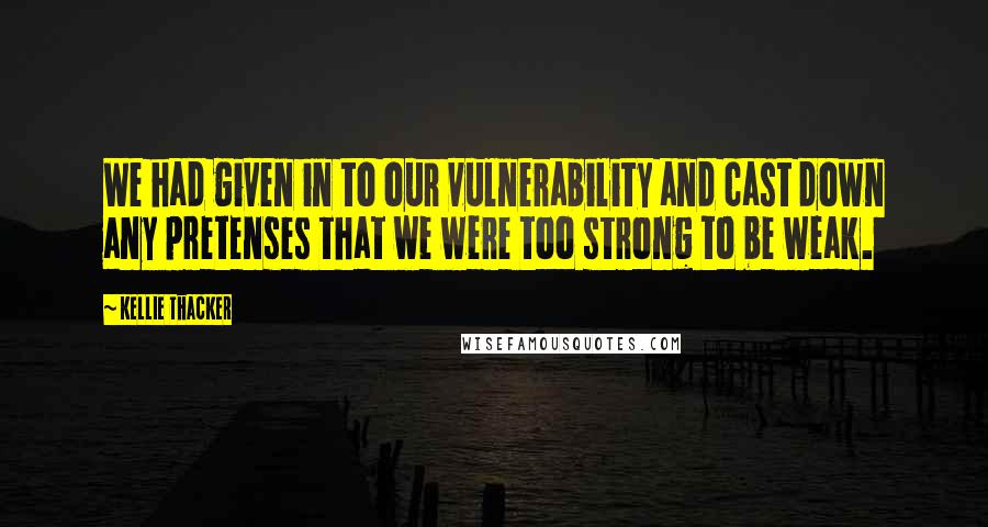 Kellie Thacker Quotes: We had given in to our vulnerability and cast down any pretenses that we were too strong to be weak.