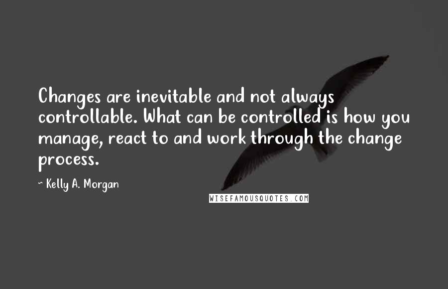 Kelly A. Morgan Quotes: Changes are inevitable and not always controllable. What can be controlled is how you manage, react to and work through the change process.