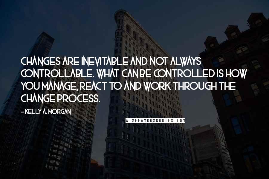 Kelly A. Morgan Quotes: Changes are inevitable and not always controllable. What can be controlled is how you manage, react to and work through the change process.