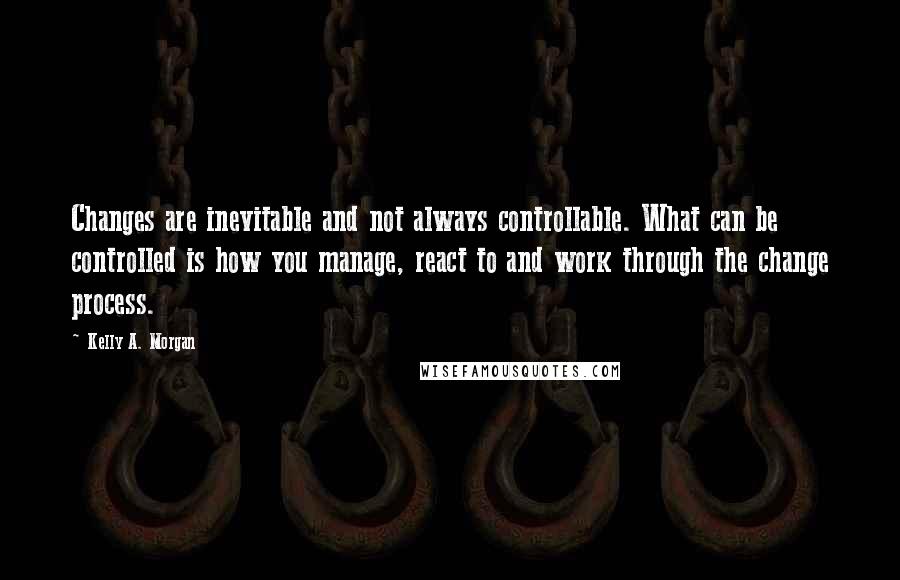 Kelly A. Morgan Quotes: Changes are inevitable and not always controllable. What can be controlled is how you manage, react to and work through the change process.