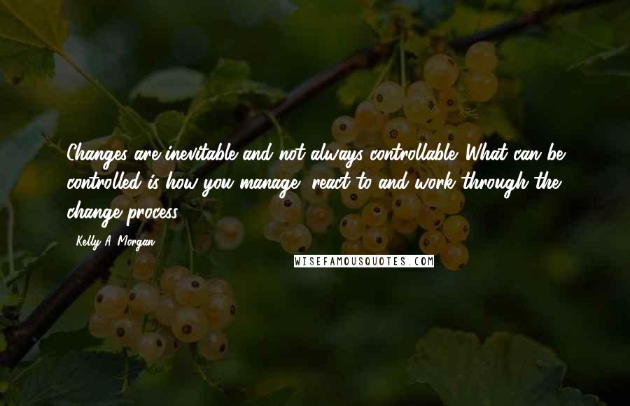 Kelly A. Morgan Quotes: Changes are inevitable and not always controllable. What can be controlled is how you manage, react to and work through the change process.