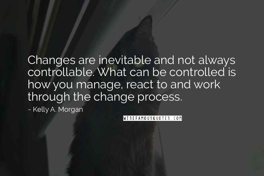 Kelly A. Morgan Quotes: Changes are inevitable and not always controllable. What can be controlled is how you manage, react to and work through the change process.