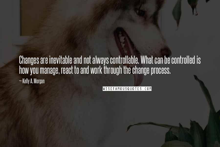 Kelly A. Morgan Quotes: Changes are inevitable and not always controllable. What can be controlled is how you manage, react to and work through the change process.