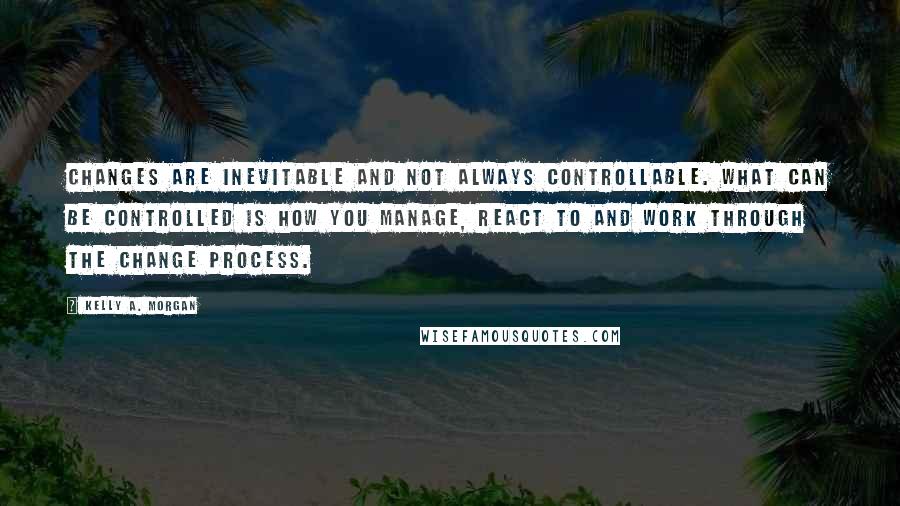 Kelly A. Morgan Quotes: Changes are inevitable and not always controllable. What can be controlled is how you manage, react to and work through the change process.