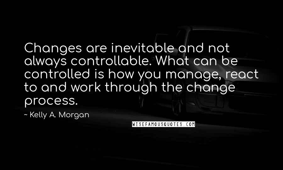 Kelly A. Morgan Quotes: Changes are inevitable and not always controllable. What can be controlled is how you manage, react to and work through the change process.