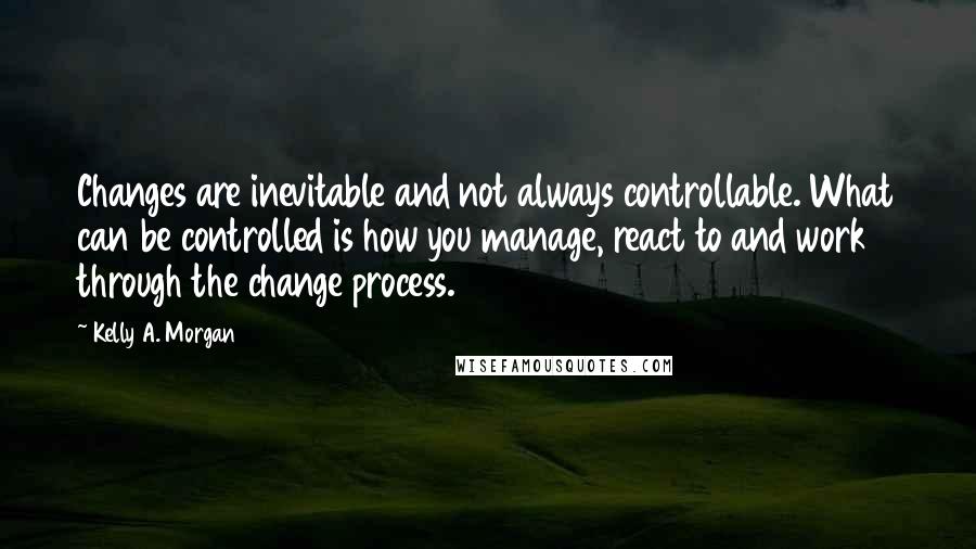 Kelly A. Morgan Quotes: Changes are inevitable and not always controllable. What can be controlled is how you manage, react to and work through the change process.