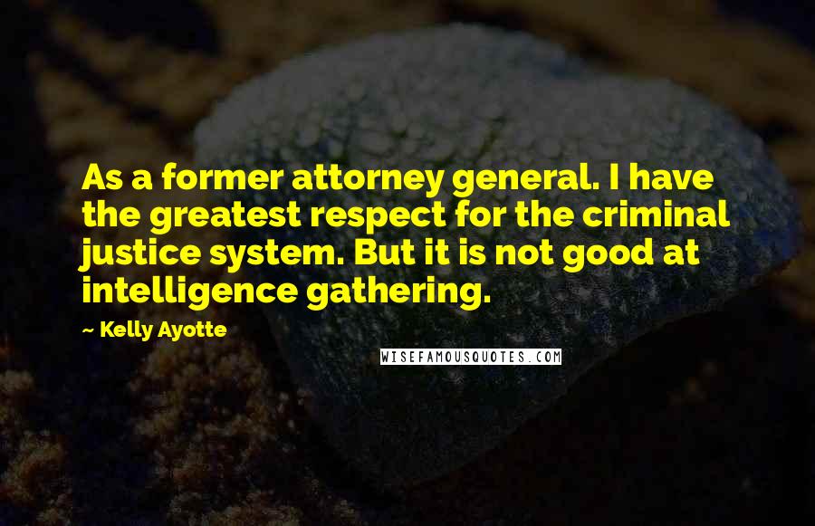 Kelly Ayotte Quotes: As a former attorney general. I have the greatest respect for the criminal justice system. But it is not good at intelligence gathering.