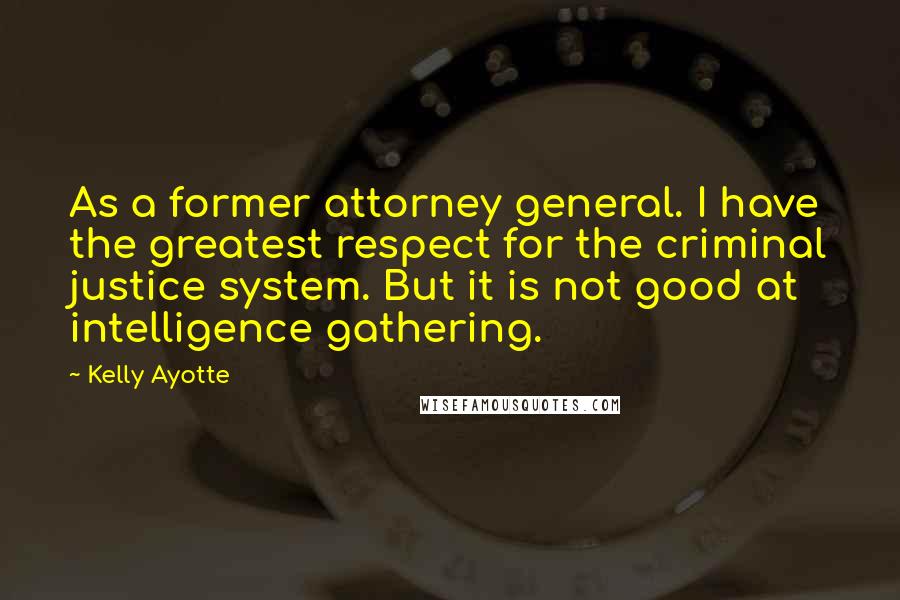 Kelly Ayotte Quotes: As a former attorney general. I have the greatest respect for the criminal justice system. But it is not good at intelligence gathering.