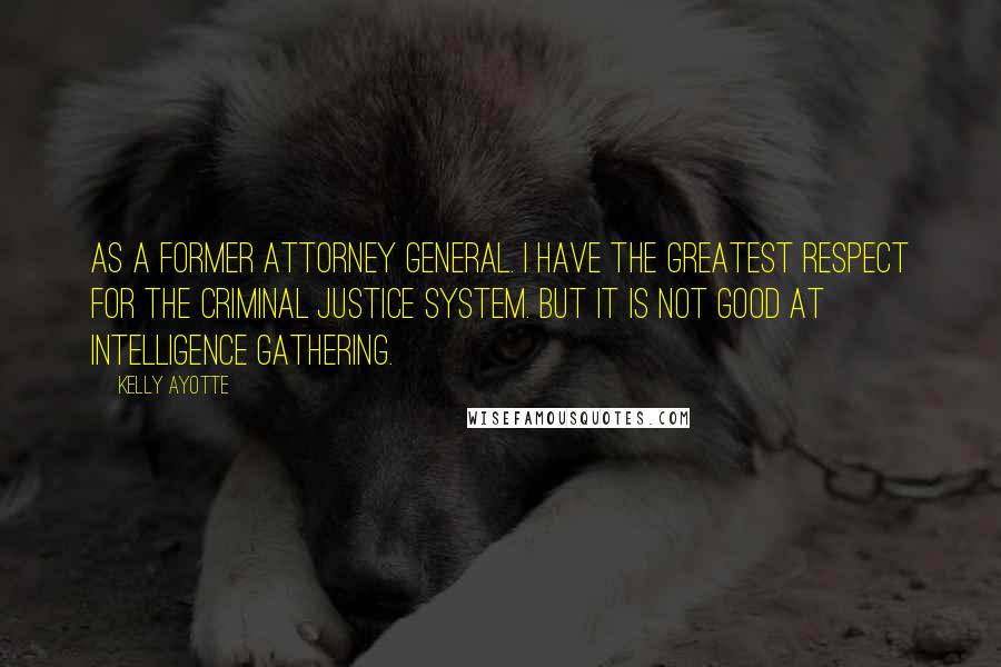 Kelly Ayotte Quotes: As a former attorney general. I have the greatest respect for the criminal justice system. But it is not good at intelligence gathering.