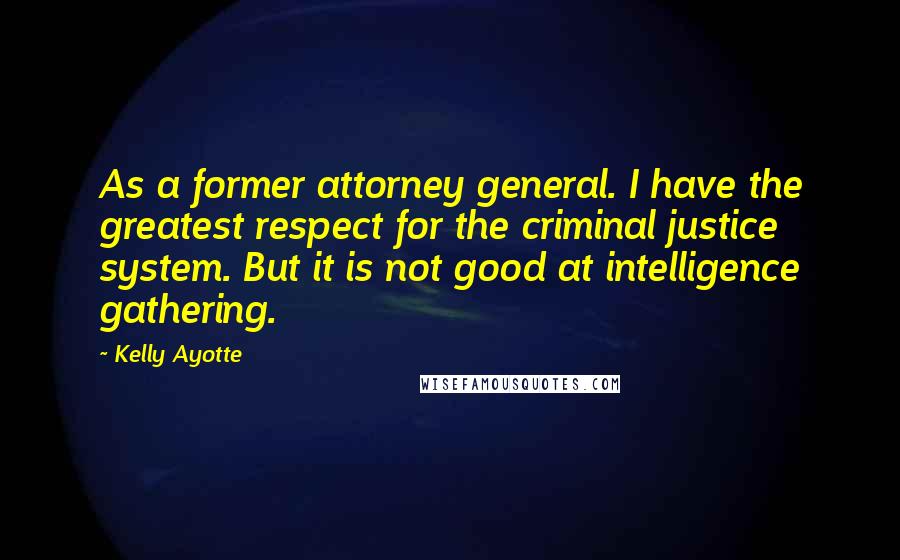 Kelly Ayotte Quotes: As a former attorney general. I have the greatest respect for the criminal justice system. But it is not good at intelligence gathering.