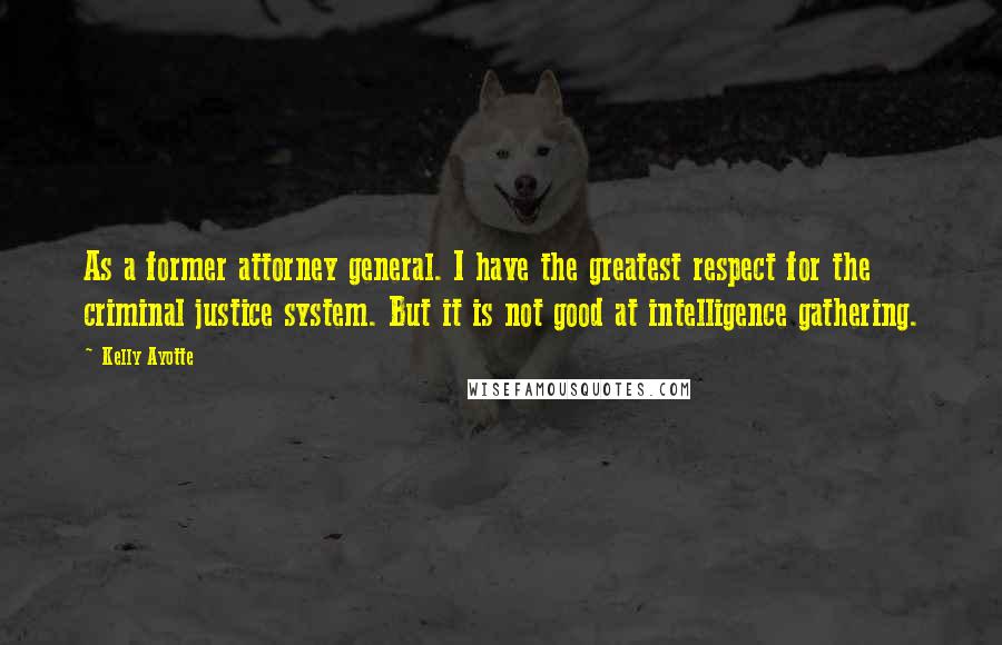 Kelly Ayotte Quotes: As a former attorney general. I have the greatest respect for the criminal justice system. But it is not good at intelligence gathering.