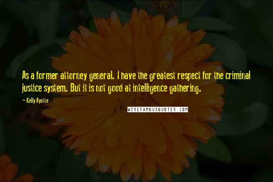 Kelly Ayotte Quotes: As a former attorney general. I have the greatest respect for the criminal justice system. But it is not good at intelligence gathering.