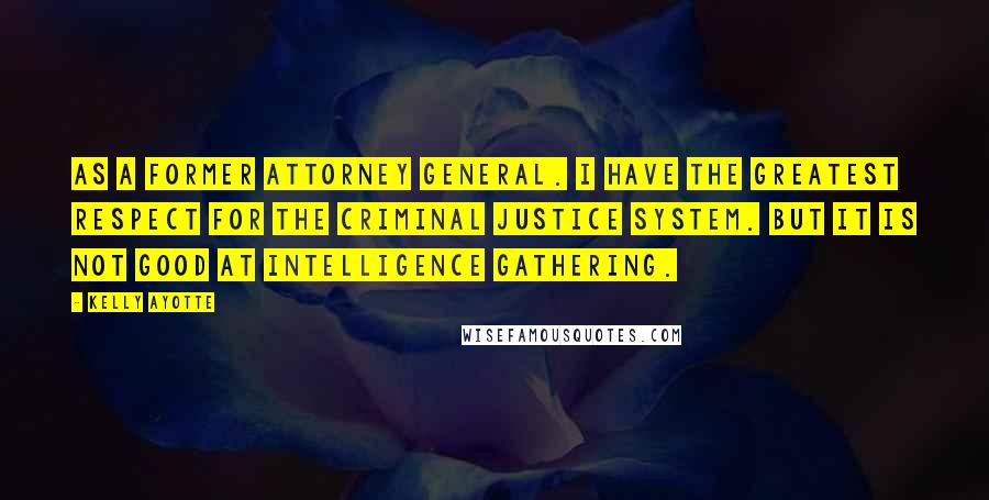 Kelly Ayotte Quotes: As a former attorney general. I have the greatest respect for the criminal justice system. But it is not good at intelligence gathering.