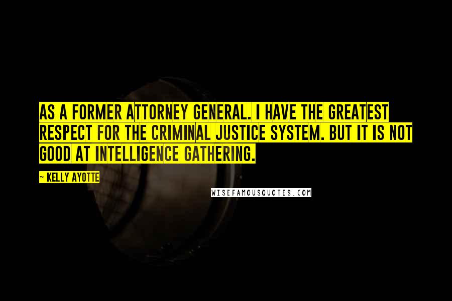 Kelly Ayotte Quotes: As a former attorney general. I have the greatest respect for the criminal justice system. But it is not good at intelligence gathering.