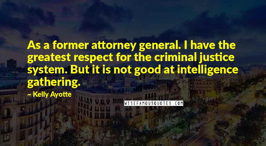 Kelly Ayotte Quotes: As a former attorney general. I have the greatest respect for the criminal justice system. But it is not good at intelligence gathering.